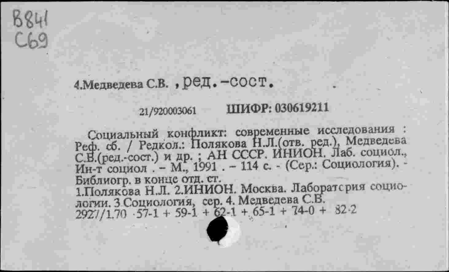 ﻿СЬ9
4.Медведева С.В. > РРД • “СОС Т
21/920003061 ШИФР: 030619211
Социальный конфликт: современные исследования : Ре<Ь сб. / Редкол.: Полякова Н.Л.(отв. ред.), Медведева С В.(ред.-сост.) и др. ; АН СССР. ИНИОН. Лаб. социол., Ин-т социол . - М., 1991 . - 114 с. - (Сер.: Социология). -Библиогр. в конце отд. ст.
ЪПолякова Н.Л. 2.ИНИОН. Москва. Лаборатория социологии. 3 Социология, сер. 4. Медведева С.В.
2927/1.70 57-1 + 59-1 + 62-1 + 65-1 + 74-0 + 82-2